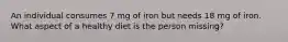 An individual consumes 7 mg of iron but needs 18 mg of iron. What aspect of a healthy diet is the person missing?