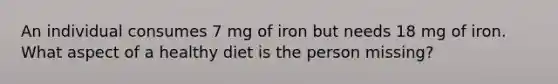 An individual consumes 7 mg of iron but needs 18 mg of iron. What aspect of a healthy diet is the person missing?