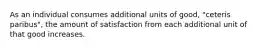 As an individual consumes additional units of good, "ceteris paribus", the amount of satisfaction from each additional unit of that good increases.