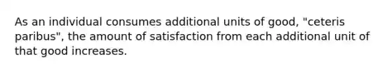 As an individual consumes additional units of good, "ceteris paribus", the amount of satisfaction from each additional unit of that good increases.