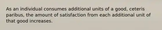 As an individual consumes additional units of a good, ceteris paribus, the amount of satisfaction from each additional unit of that good increases.