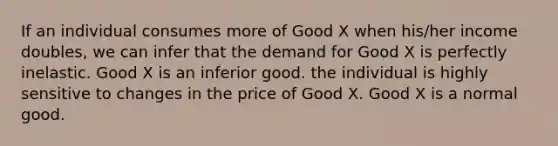 If an individual consumes more of Good X when his/her income doubles, we can infer that the demand for Good X is perfectly inelastic. Good X is an inferior good. the individual is highly sensitive to changes in the price of Good X. Good X is a normal good.