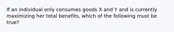 If an individual only consumes goods X and Y and is currently maximizing her total​ benefits, which of the following must be​ true?