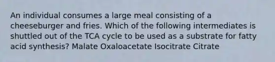 An individual consumes a large meal consisting of a cheeseburger and fries. Which of the following intermediates is shuttled out of the TCA cycle to be used as a substrate for fatty acid synthesis? Malate Oxaloacetate Isocitrate Citrate