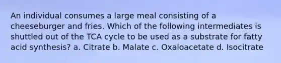 An individual consumes a large meal consisting of a cheeseburger and fries. Which of the following intermediates is shuttled out of the TCA cycle to be used as a substrate for fatty acid synthesis? a. Citrate b. Malate c. Oxaloacetate d. Isocitrate