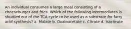 An individual consumes a large meal consisting of a cheeseburger and fries. Which of the following intermediates is shuttled out of the TCA cycle to be used as a substrate for fatty acid synthesis? a. Malate b. Oxaloacetate c. Citrate d. Isocitrate