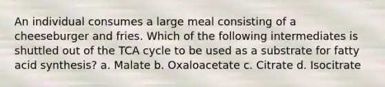 An individual consumes a large meal consisting of a cheeseburger and fries. Which of the following intermediates is shuttled out of the TCA cycle to be used as a substrate for fatty acid synthesis? a. Malate b. Oxaloacetate c. Citrate d. Isocitrate