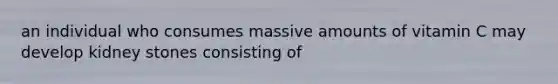 an individual who consumes massive amounts of vitamin C may develop kidney stones consisting of