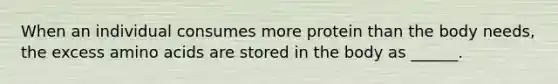 When an individual consumes more protein than the body needs, the excess amino acids are stored in the body as ______.