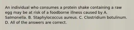 An individual who consumes a protein shake containing a raw egg may be at risk of a foodborne illness caused by A. Salmonella. B. Staphylococcus aureus. C. Clostridium botulinum. D. All of the answers are correct.