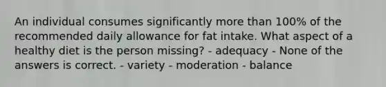 An individual consumes significantly more than 100% of the recommended daily allowance for fat intake. What aspect of a healthy diet is the person missing? - adequacy - None of the answers is correct. - variety - moderation - balance