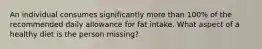 An individual consumes significantly more than 100% of the recommended daily allowance for fat intake. What aspect of a healthy diet is the person missing?