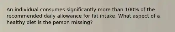 An individual consumes significantly more than 100% of the recommended daily allowance for fat intake. What aspect of a healthy diet is the person missing?