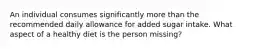 An individual consumes significantly more than the recommended daily allowance for added sugar intake. What aspect of a healthy diet is the person missing?