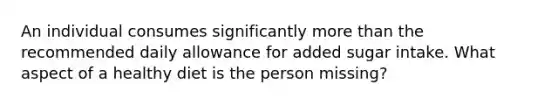 An individual consumes significantly more than the recommended daily allowance for added sugar intake. What aspect of a healthy diet is the person missing?