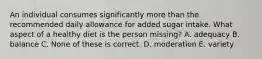 An individual consumes significantly more than the recommended daily allowance for added sugar intake. What aspect of a healthy diet is the person missing? A. adequacy B. balance C. None of these is correct. D. moderation E. variety