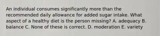 An individual consumes significantly <a href='https://www.questionai.com/knowledge/keWHlEPx42-more-than' class='anchor-knowledge'>more than</a> the recommended daily allowance for added sugar intake. What aspect of a healthy diet is the person missing? A. adequacy B. balance C. None of these is correct. D. moderation E. variety