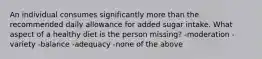 An individual consumes significantly more than the recommended daily allowance for added sugar intake. What aspect of a healthy diet is the person missing? -moderation -variety -balance -adequacy -none of the above