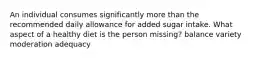 An individual consumes significantly more than the recommended daily allowance for added sugar intake. What aspect of a healthy diet is the person missing? balance variety moderation adequacy