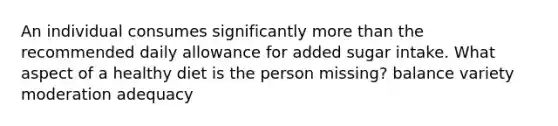 An individual consumes significantly more than the recommended daily allowance for added sugar intake. What aspect of a healthy diet is the person missing? balance variety moderation adequacy