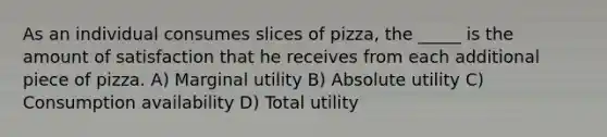 As an individual consumes slices of pizza, the _____ is the amount of satisfaction that he receives from each additional piece of pizza. A) Marginal utility B) Absolute utility C) Consumption availability D) Total utility