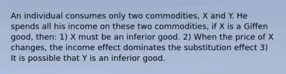 An individual consumes only two commodities, X and Y. He spends all his income on these two commodities, if X is a Giffen good, then: 1) X must be an inferior good. 2) When the price of X changes, the income effect dominates the substitution effect 3) It is possible that Y is an inferior good.