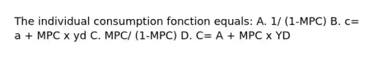 The individual consumption fonction equals: A. 1/ (1-MPC) B. c= a + MPC x yd C. MPC/ (1-MPC) D. C= A + MPC x YD