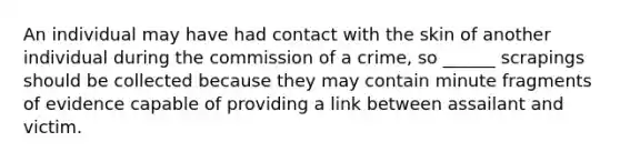 An individual may have had contact with the skin of another individual during the commission of a crime, so ______ scrapings should be collected because they may contain minute fragments of evidence capable of providing a link between assailant and victim.