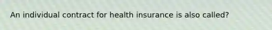 An individual contract for health insurance is also called?