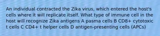 An individual contracted the Zika virus, which entered the host's cells where it will replicate itself. What type of immune cell in the host will recognize Zika antigens A pasma cells B CD8+ cytotoxic t cells C CD4+ t helper cells D antigen-presenting cells (APCs)