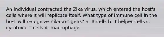 An individual contracted the Zika virus, which entered the host's cells where it will replicate itself. What type of immune cell in the host will recognize Zika antigens? a. B-cells b. T helper cells c. cytotoxic T cells d. macrophage