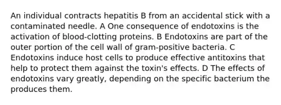 An individual contracts hepatitis B from an accidental stick with a contaminated needle. A One consequence of endotoxins is the activation of blood-clotting proteins. B Endotoxins are part of the outer portion of the cell wall of gram-positive bacteria. C Endotoxins induce host cells to produce effective antitoxins that help to protect them against the toxin's effects. D The effects of endotoxins vary greatly, depending on the specific bacterium the produces them.