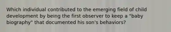 Which individual contributed to the emerging field of child development by being the first observer to keep a "baby biography" that documented his son's behaviors?