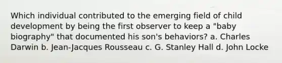 Which individual contributed to the emerging field of child development by being the first observer to keep a "baby biography" that documented his son's behaviors? a. Charles Darwin b. Jean-Jacques Rousseau c. G. Stanley Hall d. John Locke