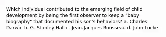 Which individual contributed to the emerging field of child development by being the first observer to keep a "baby biography" that documented his son's behaviors? a. Charles Darwin b. G. Stanley Hall c. Jean-Jacques Rousseau d. John Locke