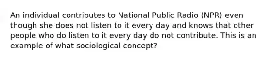 An individual contributes to National Public Radio (NPR) even though she does not listen to it every day and knows that other people who do listen to it every day do not contribute. This is an example of what sociological concept?