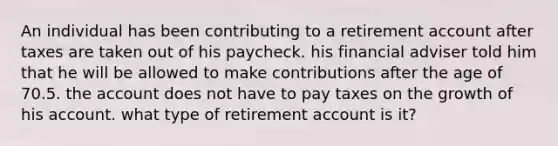 An individual has been contributing to a retirement account after taxes are taken out of his paycheck. his financial adviser told him that he will be allowed to make contributions after the age of 70.5. the account does not have to pay taxes on the growth of his account. what type of retirement account is it?