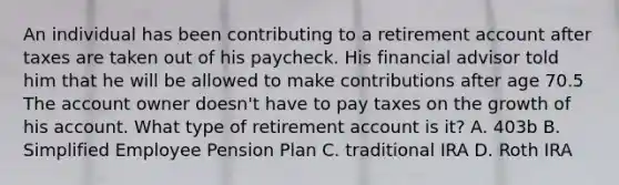 An individual has been contributing to a retirement account after taxes are taken out of his paycheck. His financial advisor told him that he will be allowed to make contributions after age 70.5 The account owner doesn't have to pay taxes on the growth of his account. What type of retirement account is it? A. 403b B. Simplified Employee Pension Plan C. traditional IRA D. Roth IRA