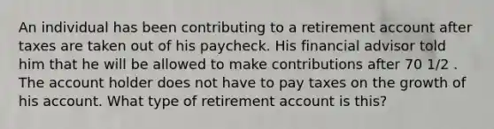 An individual has been contributing to a retirement account after taxes are taken out of his paycheck. His financial advisor told him that he will be allowed to make contributions after 70 1/2 . The account holder does not have to pay taxes on the growth of his account. What type of retirement account is this?