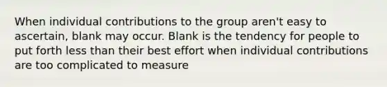 When individual contributions to the group aren't easy to ascertain, blank may occur. Blank is the tendency for people to put forth less than their best effort when individual contributions are too complicated to measure