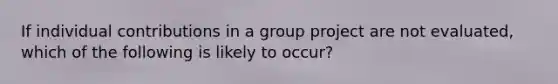 If individual contributions in a group project are not evaluated, which of the following is likely to occur?