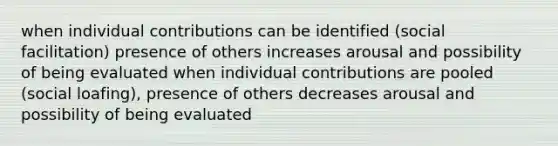 when individual contributions can be identified (social facilitation) presence of others increases arousal and possibility of being evaluated when individual contributions are pooled (social loafing), presence of others decreases arousal and possibility of being evaluated