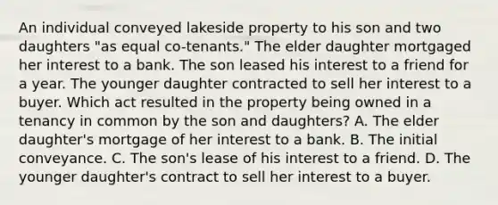 An individual conveyed lakeside property to his son and two daughters "as equal co-tenants." The elder daughter mortgaged her interest to a bank. The son leased his interest to a friend for a year. The younger daughter contracted to sell her interest to a buyer. Which act resulted in the property being owned in a tenancy in common by the son and daughters? A. The elder daughter's mortgage of her interest to a bank. B. The initial conveyance. C. The son's lease of his interest to a friend. D. The younger daughter's contract to sell her interest to a buyer.