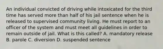 An individual convicted of driving while intoxicated for the third time has served more than half of his jail sentence when he is released to supervised community living. He must report to an officer of the system and must meet all guidelines in order to remain outside of jail. What is this​ called? A. mandatory release B. parole C. diversion D. suspended sentence