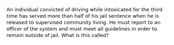 An individual convicted of driving while intoxicated for the third time has served <a href='https://www.questionai.com/knowledge/keWHlEPx42-more-than' class='anchor-knowledge'>more than</a> half of his jail sentence when he is released to supervised community living. He must report to an officer of the system and must meet all guidelines in order to remain outside of jail. What is this​ called?