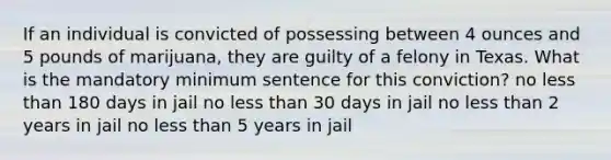 If an individual is convicted of possessing between 4 ounces and 5 pounds of marijuana, they are guilty of a felony in Texas. What is the mandatory minimum sentence for this conviction? no less than 180 days in jail no less than 30 days in jail no less than 2 years in jail no less than 5 years in jail