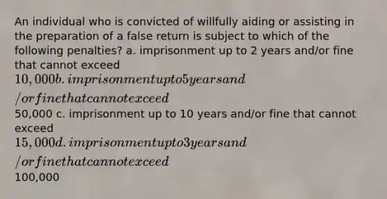 An individual who is convicted of willfully aiding or assisting in the preparation of a false return is subject to which of the following penalties? a. imprisonment up to 2 years and/or fine that cannot exceed 10,000 b. imprisonment up to 5 years and/or fine that cannot exceed50,000 c. imprisonment up to 10 years and/or fine that cannot exceed 15,000 d. imprisonment up to 3 years and/or fine that cannot exceed100,000