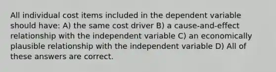 All individual cost items included in the dependent variable should have: A) the same cost driver B) a cause-and-effect relationship with the independent variable C) an economically plausible relationship with the independent variable D) All of these answers are correct.