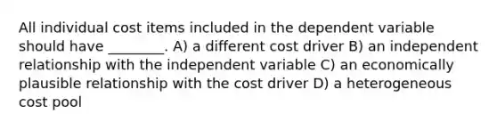 All individual cost items included in the dependent variable should have ________. A) a different cost driver B) an independent relationship with the independent variable C) an economically plausible relationship with the cost driver D) a heterogeneous cost pool