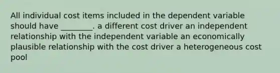 All individual cost items included in the dependent variable should have ________. a different cost driver an independent relationship with the independent variable an economically plausible relationship with the cost driver a heterogeneous cost pool